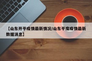 【山东开平疫情最新情况/山东平度疫情最新数据消息】
