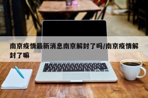 南京疫情最新消息南京解封了吗/南京疫情解封了嘛