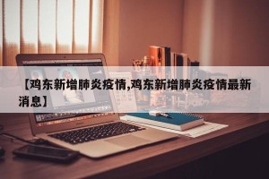 【鸡东新增肺炎疫情,鸡东新增肺炎疫情最新消息】