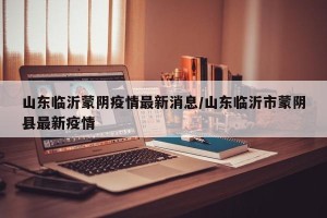 山东临沂蒙阴疫情最新消息/山东临沂市蒙阴县最新疫情