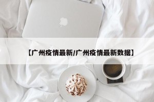 【广州疫情最新/广州疫情最新数据】