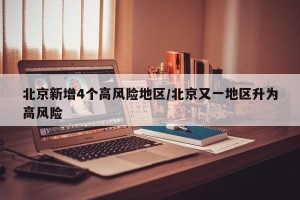 北京新增4个高风险地区/北京又一地区升为高风险