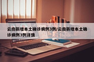 云南新增本土确诊病例3例/云南新增本土确诊病例3例详情