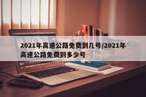 2021年高速公路免费到几号/2021年高速公路免费到多少号