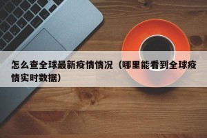 怎么查全球最新疫情情况（哪里能看到全球疫情实时数据）