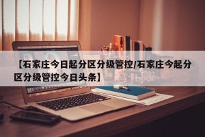 【石家庄今日起分区分级管控/石家庄今起分区分级管控今日头条】