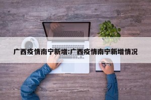 广西疫情南宁新增:广西疫情南宁新增情况