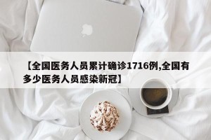 【全国医务人员累计确诊1716例,全国有多少医务人员感染新冠】