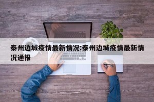 泰州边城疫情最新情况:泰州边城疫情最新情况通报