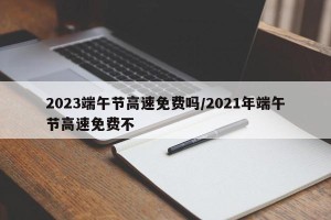 2023端午节高速免费吗/2021年端午节高速免费不