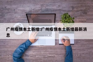 广州疫情本土新增:广州疫情本土新增最新消息