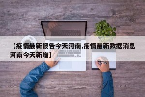 【疫情最新报告今天河南,疫情最新数据消息河南今天新增】