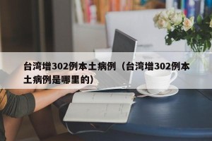 台湾增302例本土病例（台湾增302例本土病例是哪里的）