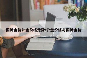 国际金价沪金价格走势:沪金价格与国际金价