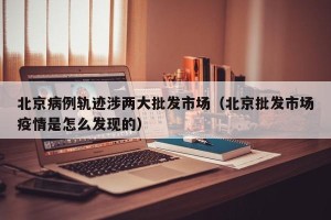 北京病例轨迹涉两大批发市场（北京批发市场疫情是怎么发现的）