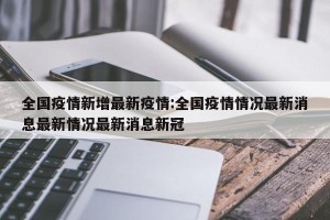 全国疫情新增最新疫情:全国疫情情况最新消息最新情况最新消息新冠