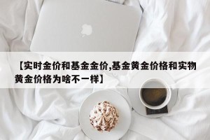 【实时金价和基金金价,基金黄金价格和实物黄金价格为啥不一样】