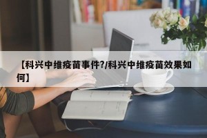 【科兴中维疫苗事件?/科兴中维疫苗效果如何】