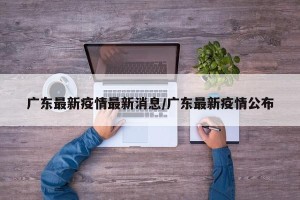 广东最新疫情最新消息/广东最新疫情公布