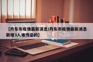【丹东市疫情最新消息/丹东市疫情最新消息新增3人谁传染的】