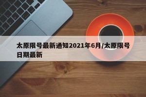 太原限号最新通知2021年6月/太原限号日期最新
