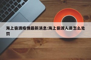 海上偷渡疫情最新消息:海上偷渡人员怎么处罚