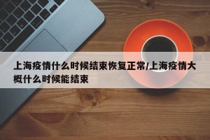 上海疫情什么时候结束恢复正常/上海疫情大概什么时候能结束
