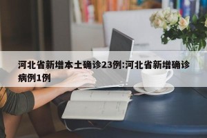 河北省新增本土确诊23例:河北省新增确诊病例1例
