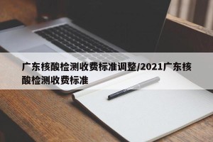 广东核酸检测收费标准调整/2021广东核酸检测收费标准