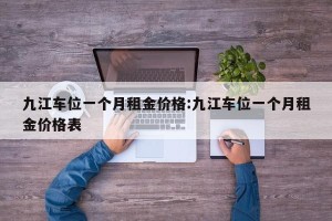 九江车位一个月租金价格:九江车位一个月租金价格表