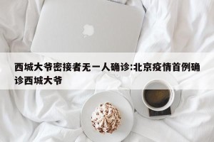 西城大爷密接者无一人确诊:北京疫情首例确诊西城大爷