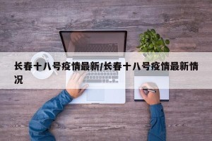 长春十八号疫情最新/长春十八号疫情最新情况