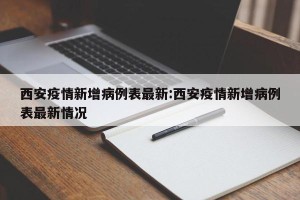 西安疫情新增病例表最新:西安疫情新增病例表最新情况