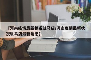 【河南疫情最新状况驻马店/河南疫情最新状况驻马店最新消息】