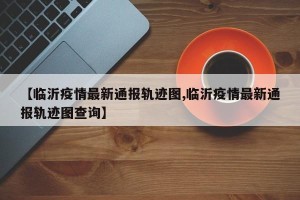 【临沂疫情最新通报轨迹图,临沂疫情最新通报轨迹图查询】