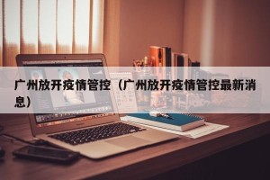 广州放开疫情管控（广州放开疫情管控最新消息）