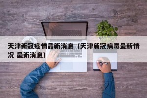 天津新冠疫情最新消息（天津新冠病毒最新情况 最新消息）