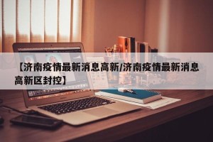 【济南疫情最新消息高新/济南疫情最新消息高新区封控】