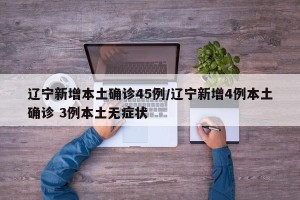 辽宁新增本土确诊45例/辽宁新增4例本土确诊 3例本土无症状