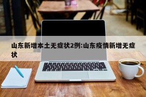山东新增本土无症状2例:山东疫情新增无症状
