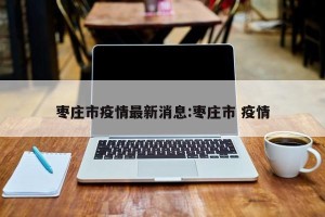 枣庄市疫情最新消息:枣庄市 疫情