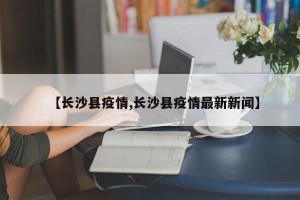 【长沙县疫情,长沙县疫情最新新闻】