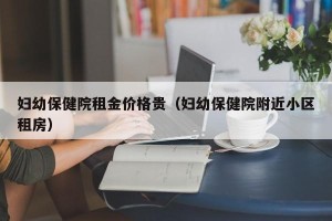 妇幼保健院租金价格贵（妇幼保健院附近小区租房）