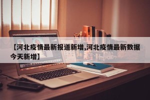 【河北疫情最新报道新增,河北疫情最新数据今天新增】