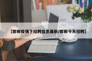 【邯郸疫情下招聘信息最新/邯郸今天招聘】