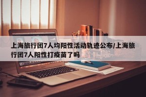 上海旅行团7人均阳性活动轨迹公布/上海旅行团7人阳性打疫苗了吗