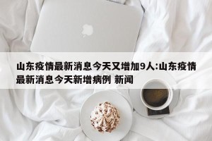 山东疫情最新消息今天又增加9人:山东疫情最新消息今天新增病例 新闻