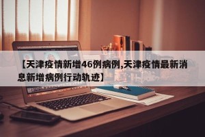 【天津疫情新增46例病例,天津疫情最新消息新增病例行动轨迹】