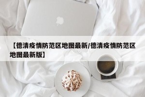 【德清疫情防范区地图最新/德清疫情防范区地图最新版】