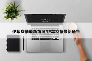 伊犁疫情最新情况/伊犁疫情最新通告